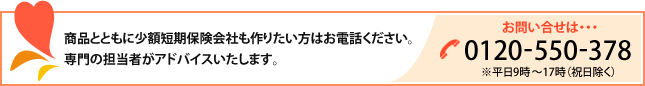 商品とともに少額短期保険会社も作りたい方はお電話ください。専門の担当者がアドバイスいたします。|お問い合わせ 0120-550-378(※平日10時~16時(祝日除く))